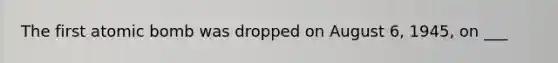 The first atomic bomb was dropped on August 6, 1945, on ___