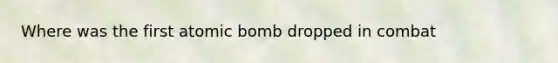 Where was the first atomic bomb dropped in combat