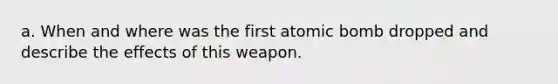 a. When and where was the first atomic bomb dropped and describe the effects of this weapon.