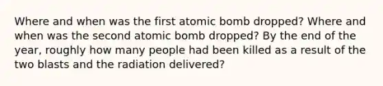 Where and when was the first atomic bomb dropped? Where and when was the second atomic bomb dropped? By the end of the year, roughly how many people had been killed as a result of the two blasts and the radiation delivered?