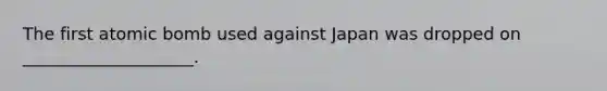 The first atomic bomb used against Japan was dropped on ____________________.