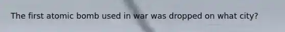 The first atomic bomb used in war was dropped on what city?