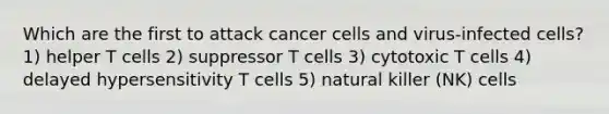 Which are the first to attack cancer cells and virus-infected cells? 1) helper T cells 2) suppressor T cells 3) cytotoxic T cells 4) delayed hypersensitivity T cells 5) natural killer (NK) cells