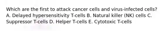 Which are the first to attack cancer cells and virus-infected cells? A. Delayed hypersensitivity T-cells B. Natural killer (NK) cells C. Suppressor T-cells D. Helper T-cells E. Cytotoxic T-cells