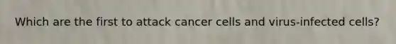 Which are the first to attack cancer cells and virus-infected cells?