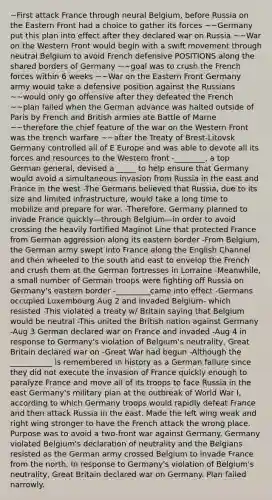 ~First attack France through neural Belgium, before Russia on the Eastern Front had a choice to gather its forces ~~Germany put this plan into effect after they declared war on Russia ~~War on the Western Front would begin with a swift movement through neutral Belgium to avoid French defensive POSITIONS along the shared borders of Germany ~~goal was to crush the French forces within 6 weeks ~~War on the Eastern Front Germany army would take a defensive position against the Russians ~~would only go offensive after they defeated the French ~~plan failed when the German advance was halted outside of Paris by French and British armies ate Battle of Marne ~~therefore the chief feature of the war on the Western Front was the trench warfare ~~after the Treaty of Brest-Litovsk Germany controlled all of E Europe and was able to devote all its forces and resources to the Western front -________, a top German general, devised a _____ to help ensure that Germany would avoid a simultaneous invasion from Russia in the east and France in the west -The Germans believed that Russia, due to its size and limited infrastructure, would take a long time to mobilize and prepare for war. -Therefore, Germany planned to invade France quickly—through Belgium—in order to avoid crossing the heavily fortified Maginot Line that protected France from German aggression along its eastern border -From Belgium, the German army swept into France along the English Channel and then wheeled to the south and east to envelop the French and crush them at the German fortresses in Lorraine -Meanwhile, a small number of German troops were fighting off Russia on Germany's eastern border -_________came into effect -Germans occupied Luxembourg Aug 2 and invaded Belgium- which resisted -This violated a treaty w/ Britain saying that Belgium would be neutral -This united the British nation against Germany -Aug 3 German declared war on France and invaded -Aug 4 in response to Germany's violation of Belgium's neutrality, Great Britain declared war on -Great War had begun -Although the ___________ is remembered in history as a German failure since they did not execute the invasion of France quickly enough to paralyze France and move all of its troops to face Russia in the east Germany's military plan at the outbreak of World War I, according to which Germany troops would rapidly defeat France and then attack Russia in the east. Made the left wing weak and right wing stronger to have the French attack the wrong place. Purpose was to avoid a two-front war against Germany. Germany violated Belgium's declaration of neutrality and the Belgians resisted as the German army crossed Belgium to invade France from the north. In response to Germany's violation of Belgium's neutrality, Great Britain declared war on Germany. Plan failed narrowly.