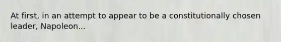 At first, in an attempt to appear to be a constitutionally chosen leader, Napoleon...