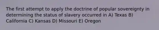 The first attempt to apply the doctrine of popular sovereignty in determining the status of slavery occurred in A) Texas B) California C) Kansas D) Missouri E) Oregon