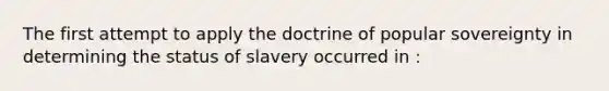 The first attempt to apply the doctrine of popular sovereignty in determining the status of slavery occurred in :