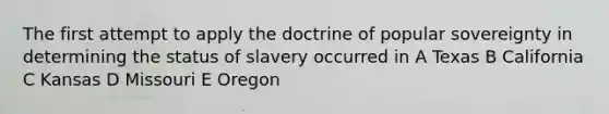 The first attempt to apply the doctrine of popular sovereignty in determining the status of slavery occurred in A Texas B California C Kansas D Missouri E Oregon