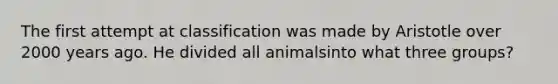 The first attempt at classification was made by Aristotle over 2000 years ago. He divided all animalsinto what three groups?