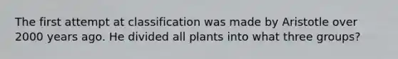 The first attempt at classification was made by Aristotle over 2000 years ago. He divided all plants into what three groups?