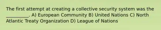 The first attempt at creating a collective security system was the __________. A) European Community B) United Nations C) North Atlantic Treaty Organization D) League of Nations