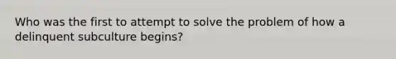 Who was the first to attempt to solve the problem of how a delinquent subculture begins?