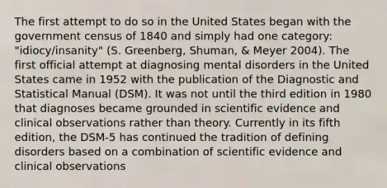 The first attempt to do so in the United States began with the government census of 1840 and simply had one category: "idiocy/insanity" (S. Greenberg, Shuman, & Meyer 2004). The first official attempt at diagnosing mental disorders in the United States came in 1952 with the publication of the Diagnostic and Statistical Manual (DSM). It was not until the third edition in 1980 that diagnoses became grounded in scientific evidence and clinical observations rather than theory. Currently in its fifth edition, the DSM-5 has continued the tradition of defining disorders based on a combination of scientific evidence and clinical observations