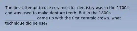 The first attempt to use ceramics for dentistry was in the 1700s and was used to make denture teeth. But in the 1800s ________________ came up with the first ceramic crown. what technique did he use?