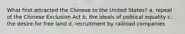 What first attracted the Chinese to the United States? a. repeal of the Chinese Exclusion Act b. the ideals of political equality c. the desire for free land d. recruitment by railroad companies