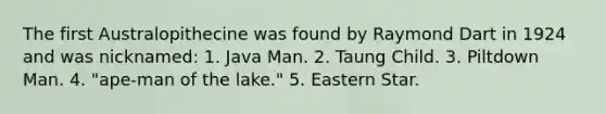 The first Australopithecine was found by Raymond Dart in 1924 and was nicknamed:​ ​1. Java Man. 2. Taung Child. ​3. Piltdown Man. ​4. "ape-man of the lake." ​5. Eastern Star.