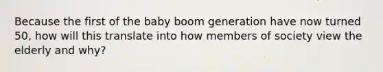 Because the first of the baby boom generation have now turned 50, how will this translate into how members of society view the elderly and why?