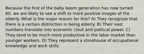 Because the first of the baby boom generation has now turned 60, we are likely to see a shift to more positive images of the elderly. What is the major reason for this? A) They recognize that there is a certain distinction in being elderly. B) Their vast numbers translate into economic clout and political power. C) They tend to be much more productive in the labor market than younger workers. D) They represent a storehouse of occupational knowledge and work skills.