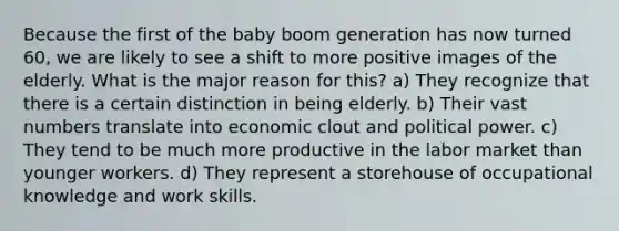 Because the first of the baby boom generation has now turned 60, we are likely to see a shift to more positive images of the elderly. What is the major reason for this? a) They recognize that there is a certain distinction in being elderly. b) Their vast numbers translate into economic clout and political power. c) They tend to be much more productive in the labor market than younger workers. d) They represent a storehouse of occupational knowledge and work skills.