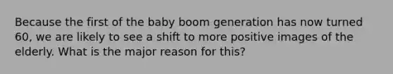 Because the first of the baby boom generation has now turned 60, we are likely to see a shift to more positive images of the elderly. What is the major reason for this?