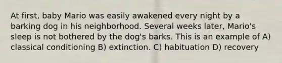 At first, baby Mario was easily awakened every night by a barking dog in his neighborhood. Several weeks later, Mario's sleep is not bothered by the dog's barks. This is an example of A) classical conditioning B) extinction. C) habituation D) recovery