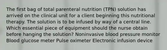 The first bag of total parenteral nutrition (TPN) solution has arrived on the clinical unit for a client beginning this nutritional therapy. The solution is to be infused by way of a central line. Which essential piece of equipment should the nurse obtain before hanging the solution? Noninvasive blood pressure monitor Blood glucose meter Pulse oximeter Electronic infusion device