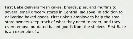 ​First Bake delivers fresh cakes, breads, pies, and muffins to several small grocery stores in Central Radisova. In addition to delivering baked goods, First Bake's employees help the small store owners keep track of what they need to order, and they even remove outdated baked goods from the shelves. First Bake is an example of a: