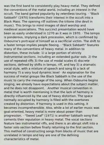 was the first band to consistently play heavy metal. They defined the conventions of the metal world, including an interest in the occult. The band gained popularity by relentless touring. · "Black Sabbath" (1970) transforms their interest in the occult into a Black Mass. The opening riff outlines the tritone (the devil in music). This brings to mind images of devil worship and medieval associations. This succinct presentation would have been as easily understood in 1270 as it was in 1970. · The tempo is ponderous, implying a dark procession, which is confirmed by Osbourne's portrayal of himself as a sacrificial victim. The shift to a faster tempo implies people fleeing. · "Black Sabbath" features many of the conventions of heavy metal. In addition to distortion, these include: 1) a large portion of strictly instrumental sections, including an extended guitar solo. 2) the use of repeated riffs 3) the use of modal scales 4) discrete sections, defined by shifts in tempo, riff, and key 5) a dramatic vocal style, with a mixture of speech and song 6) a lack of harmony 7) a very loud dynamic level · An explanation for the success of metal groups like Black Sabbath is the use of the music to carry the message of the song. When Osbourne begins singing, we already have expectations about the subject matter, and he does not disappoint. · Another musical convention in metal that is worth mentioning is that the lack of harmony is directly influenced by the use of heavy distortion. The space normally occupied by harmony is filled with the overtones created by distortion. If harmony is used in this setting, it becomes incomprehensible. Also, while a lot of earlier music was goal-oriented, heavy metal is more about power than progression. · "Sweet Leaf" (1971) is another Sabbath song that cements their reputation in heavy metal. The vocal sections feature two instrumental riffs, and there is an abrupt shift into a faster solo section before finally returning to the first section. This method of constructing songs from blocks of music that are unrelated in tempo and key are one of the defining characteristics of metal.