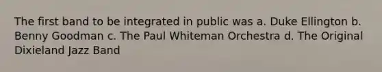 The first band to be integrated in public was a. Duke Ellington b. Benny Goodman c. The Paul Whiteman Orchestra d. The Original Dixieland Jazz Band