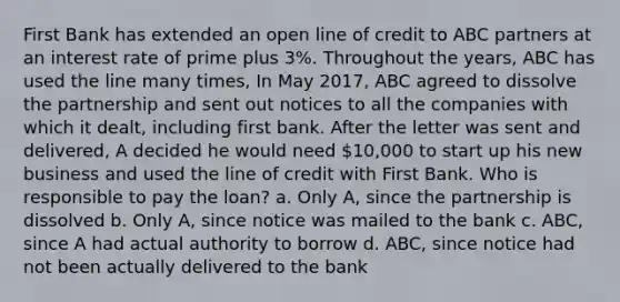 First Bank has extended an open line of credit to ABC partners at an interest rate of prime plus 3%. Throughout the years, ABC has used the line many times, In May 2017, ABC agreed to dissolve the partnership and sent out notices to all the companies with which it dealt, including first bank. After the letter was sent and delivered, A decided he would need 10,000 to start up his new business and used the line of credit with First Bank. Who is responsible to pay the loan? a. Only A, since the partnership is dissolved b. Only A, since notice was mailed to the bank c. ABC, since A had actual authority to borrow d. ABC, since notice had not been actually delivered to the bank