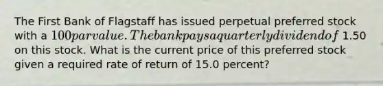 The First Bank of Flagstaff has issued perpetual preferred stock with a 100 par value. The bank pays a quarterly dividend of 1.50 on this stock. What is the current price of this preferred stock given a required rate of return of 15.0 percent?