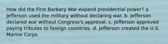 How did the First Barbary War expand presidential power? a. Jefferson used the military without declaring war. b. Jefferson declared war without Congress's approval. c. Jefferson approved paying tributes to foreign countries. d. Jefferson created the U.S. Marine Corps.