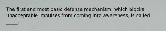 The first and most basic defense mechanism, which blocks unacceptable impulses from coming into awareness, is called _____.