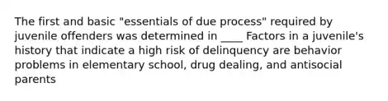 The first and basic "essentials of due process" required by juvenile offenders was determined in ____ Factors in a juvenile's history that indicate a high risk of delinquency are behavior problems in elementary school, drug dealing, and antisocial parents