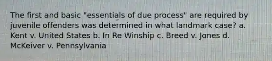 The first and basic "essentials of due process" are required by juvenile offenders was determined in what landmark case? a. ​Kent v. United States b. ​In Re Winship c. ​Breed v. Jones d. ​McKeiver v. Pennsylvania