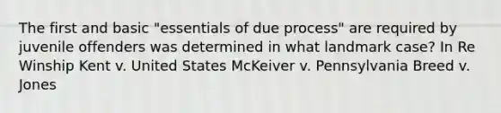 The first and basic "essentials of due process" are required by juvenile offenders was determined in what landmark case? In Re Winship Kent v. United States McKeiver v. Pennsylvania Breed v. Jones