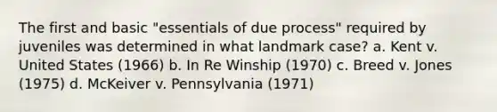 The first and basic "essentials of due process" required by juveniles was determined in what landmark case? a. Kent v. United States (1966) b. In Re Winship (1970) c. Breed v. Jones (1975) d. McKeiver v. Pennsylvania (1971)