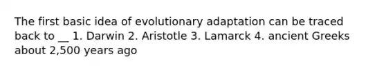 The first basic idea of evolutionary adaptation can be traced back to __ 1. Darwin 2. Aristotle 3. Lamarck 4. ancient Greeks about 2,500 years ago