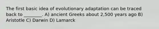 The first basic idea of evolutionary adaptation can be traced back to ________. A) ancient Greeks about 2,500 years ago B) Aristotle C) Darwin D) Lamarck