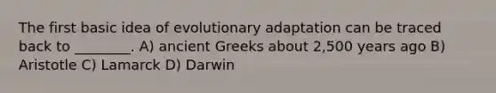 The first basic idea of evolutionary adaptation can be traced back to ________. A) ancient Greeks about 2,500 years ago B) Aristotle C) Lamarck D) Darwin