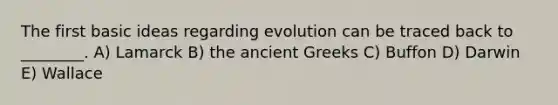 The first basic ideas regarding evolution can be traced back to ________. A) Lamarck B) the ancient Greeks C) Buffon D) Darwin E) Wallace