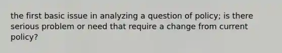 the first basic issue in analyzing a question of policy; is there serious problem or need that require a change from current policy?