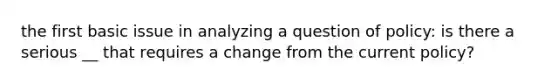 the first basic issue in analyzing a question of policy: is there a serious __ that requires a change from the current policy?