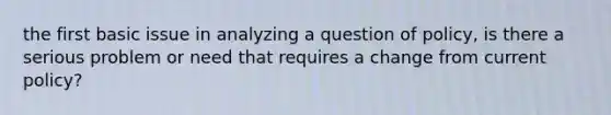 the first basic issue in analyzing a question of policy, is there a serious problem or need that requires a change from current policy?