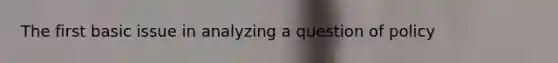 The first basic issue in analyzing a question of policy