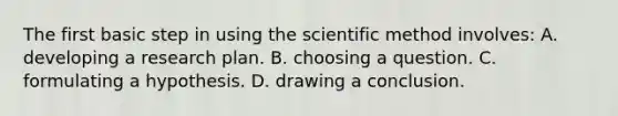 The first basic step in using the scientific method involves: A. developing a research plan. B. choosing a question. C. formulating a hypothesis. D. drawing a conclusion.