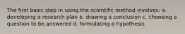 The first basic step in using the scientific method involves: a. developing a research plan b. drawing a conclusion c. choosing a question to be answered d. formulating a hypothesis