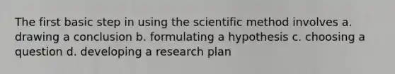 The first basic step in using the scientific method involves a. drawing a conclusion b. formulating a hypothesis c. choosing a question d. developing a research plan